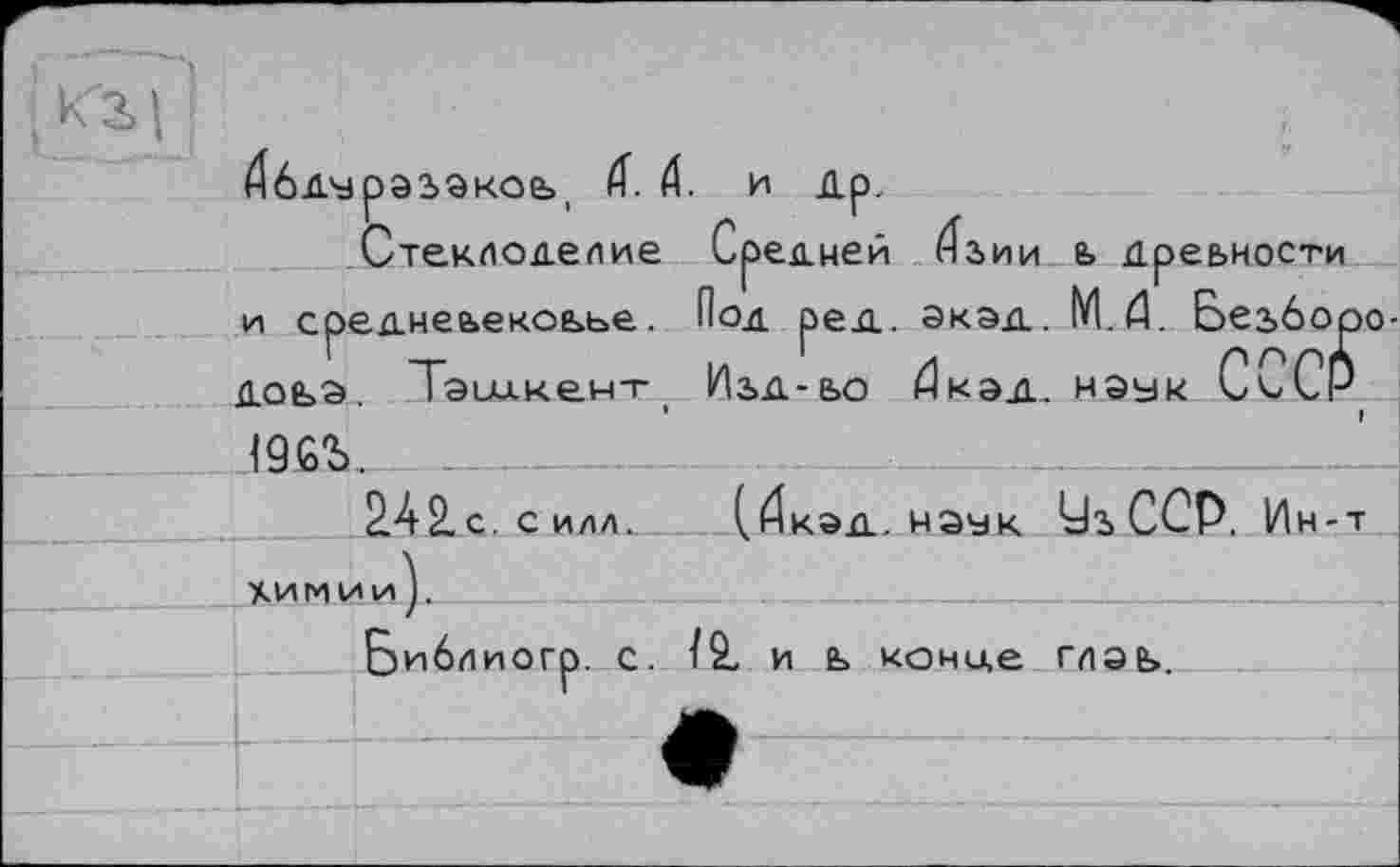 ﻿
Дбдурэзакоь, 4. Æ. и Др.
Стеклоделие Средней <^3>ИИ Ь дреыности и среднеьекоьье. Под ред. ЭКЭД. М.й. Безборо-ДОЬЭ. Тэии.кен-Г Иьд-ьо Дкэд. Н9УК СкуСР
19СЪ.
2А2 с. с илл. (.йкэд. мэук йз ССР. Ин-т
Химии).	______________________
Библиогр. с. Ï2, и ь конце глае>.